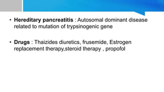 • Hereditary pancreatitis : Autosomal dominant disease
related to mutation of trypsinogenic gene
• Drugs : Thaizides diuretics, frusemide, Estrogen
replacement therapy,steroid therapy , propofol
 