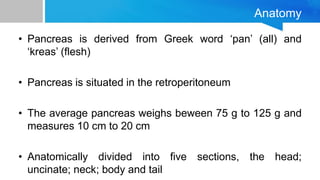 Anatomy
• Pancreas is derived from Greek word ‘pan’ (all) and
‘kreas’ (flesh)
• Pancreas is situated in the retroperitoneum
• The average pancreas weighs beween 75 g to 125 g and
measures 10 cm to 20 cm
• Anatomically divided into five sections, the head;
uncinate; neck; body and tail
 