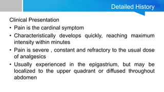 Detailed History
Clinical Presentation
• Pain is the cardinal symptom
• Characteristically develops quickly, reaching maximum
intensity within minutes
• Pain is severe , constant and refractory to the usual dose
of analgesics
• Usually experienced in the epigastrium, but may be
localized to the upper quadrant or diffused throughout
abdomen
 