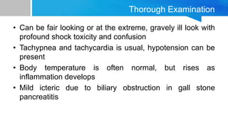 Thorough Examination
• Can be fair looking or at the extreme, gravely ill look with
profound shock toxicity and confusion
• Tachypnea and tachycardia is usual, hypotension can be
present
• Body temperature is often normal, but rises as
inflammation develops
• Mild icteric due to biliary obstruction in gall stone
pancreatitis
 