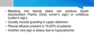 • Bleeding into fascial plane can produce bluish
discoloration Flanks (Grey turner’s sign) or umbilicus
(cullen’s sign)
• Usually muscle guarding in upper abdomen
• Pleural effusion present in 10-20% of patients
• Another rare sign is tetany due to hypocalcemia
 