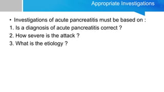 Appropriate Investigations
• Investigations of acute pancreatitis must be based on :
1. Is a diagnosis of acute pancreatitis correct ?
2. How severe is the attack ?
3. What is the etiology ?
 