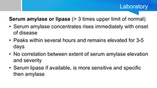 Laboratory
Serum amylase or lipase (> 3 times upper limit of normal)
• Serum amylase concentrates rises immediately with onset
of disease
• Peaks within several hours and remains elevated for 3-5
days
• No correlation between extent of serum amylase elevation
and severity
• Serum lipase if available, is more sensitive and specific
then amylase
 