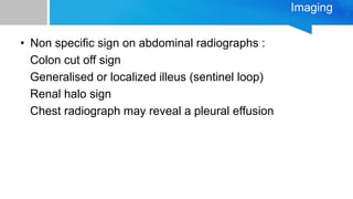 Imaging
• Non specific sign on abdominal radiographs :
Colon cut off sign
Generalised or localized illeus (sentinel loop)
Renal halo sign
Chest radiograph may reveal a pleural effusion
 