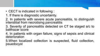 • CECT is indicated in following :
1. If there is diagnostic uncertainty.
2. In patients with severe acute pancreatitis, to distinguish
interstitial from necrotising pancreatitis
3. Severity of pancreatitis detected on CT be staged a/c to
balthazar score
4. In patients with organ failure, signs of sepsis and clinical
deterioration
5.When localized collection is suspected, fluid collection,
psuedocyst
 
