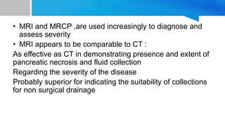 • MRI and MRCP ,are used increasingly to diagnose and
assess severity
• MRI appears to be comparable to CT :
As effective as CT in demonstrating presence and extent of
pancreatic necrosis and fluid collection
Regarding the severity of the disease
Probably superior for indicating the suitability of collections
for non surgical drainage
 