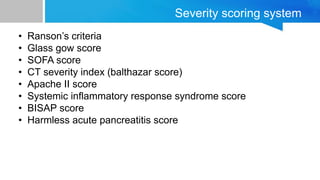 Severity scoring system
• Ranson’s criteria
• Glass gow score
• SOFA score
• CT severity index (balthazar score)
• Apache II score
• Systemic inflammatory response syndrome score
• BISAP score
• Harmless acute pancreatitis score
 
