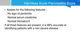 Harmless Acute Pancreatitis Score
• Assess for the following features :
. No sign of peritonitis
Normal serum creatinine
Normal Hematocrit
If all three features are present ,it is 98% accurate at
identifying patients with a non severe disease
 