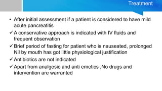 Treatment
• After initial assessment if a patient is considered to have mild
acute pancreatitis
A conservative approach is indicated with IV fluids and
frequent observation
Brief period of fasting for patient who is nauseated, prolonged
Nil by mouth has got little physiological justification
Antibiotics are not indicated
Apart from analgesic and anti emetics ,No drugs and
intervention are warranted
 