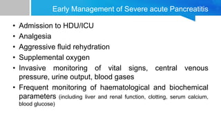 Early Management of Severe acute Pancreatitis
• Admission to HDU/ICU
• Analgesia
• Aggressive fluid rehydration
• Supplemental oxygen
• Invasive monitoring of vital signs, central venous
pressure, urine output, blood gases
• Frequent monitoring of haematological and biochemical
parameters (including liver and renal function, clotting, serum calcium,
blood glucose)
 