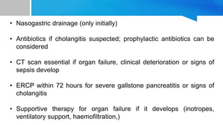 • Nasogastric drainage (only initially)
• Antibiotics if cholangitis suspected; prophylactic antibiotics can be
considered
• CT scan essential if organ failure, clinical deterioration or signs of
sepsis develop
• ERCP within 72 hours for severe gallstone pancreatitis or signs of
cholangitis
• Supportive therapy for organ failure if it develops (inotropes,
ventilatory support, haemofiltration,)
 