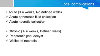 Local complications
• Acute (< 4 weeks, No defined walls)
 Acute pancreatic fluid collection
 Acute necrotic collection
• Chronic ( > 4 weeks, Defined walls)
 Pancreatic pseudocyst
 Walled of necrosis
 