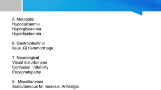 5. Metabolic
Hypocalcaemia
Hyperglycaemia
Hyperlipidaemia
6. Gastrointestinal
Ileus ,GI hemmorrhage
7. Neurological
Visual disturbances
Confusion, irritability
Encephalopathy
8. Miscellaneous
Subcutaneous fat necrosis, Arthralgia
 