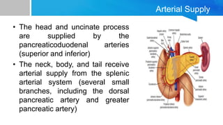 Arterial Supply
• The head and uncinate process
are supplied by the
pancreaticoduodenal arteries
(superior and inferior)
• The neck, body, and tail receive
arterial supply from the splenic
arterial system (several small
branches, including the dorsal
pancreatic artery and greater
pancreatic artery)
 