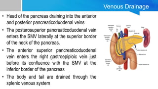Venous Drainage
• Head of the pancreas draining into the anterior
and posterior pancreaticoduodenal veins
• The posterosuperior pancreaticoduodenal vein
enters the SMV laterally at the superior border
of the neck of the pancreas.
• The anterior superior pancreaticoduodenal
vein enters the right gastroepiploic vein just
before its confluence with the SMV at the
inferior border of the pancreas
• The body and tail are drained through the
splenic venous system
 