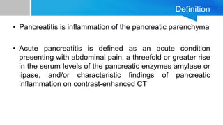 Definition
• Pancreatitis is inflammation of the pancreatic parenchyma
• Acute pancreatitis is defined as an acute condition
presenting with abdominal pain, a threefold or greater rise
in the serum levels of the pancreatic enzymes amylase or
lipase, and/or characteristic findings of pancreatic
inflammation on contrast-enhanced CT
 