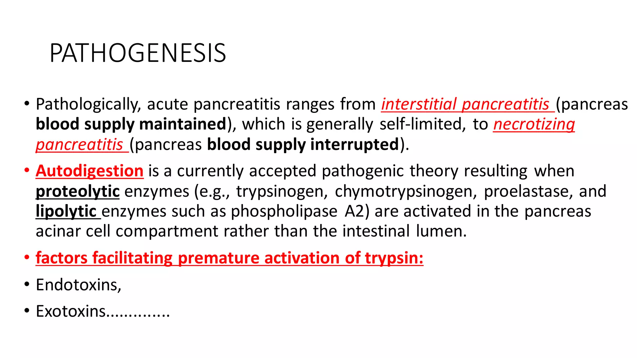 PATHOGENESIS
• Pathologically, acute pancreatitis ranges from interstitial pancreatitis (pancreas
blood supply maintained), which is generally self-limited, to necrotizing
pancreatitis (pancreas blood supply interrupted).
• Autodigestion is a currently accepted pathogenic theory resulting when
proteolytic enzymes (e.g., trypsinogen, chymotrypsinogen, proelastase, and
lipolytic enzymes such as phospholipase A2) are activated in the pancreas
acinar cell compartment rather than the intestinal lumen.
• factors facilitating premature activation of trypsin:
• Endotoxins,
• Exotoxins..............
 