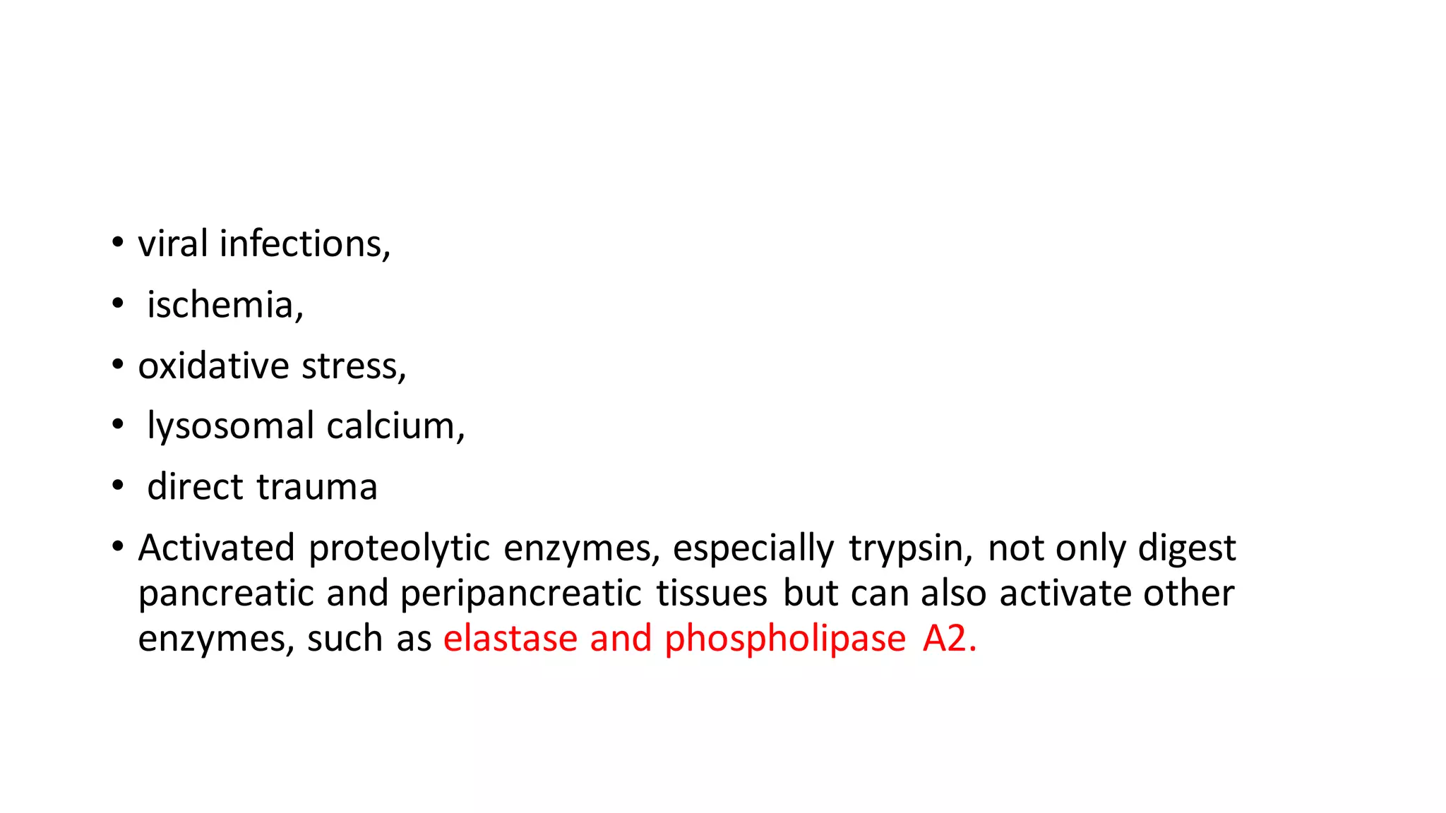 • viral infections,
• ischemia,
• oxidative stress,
• lysosomal calcium,
• direct trauma
• Activated proteolytic enzymes, especially trypsin, not only digest
pancreatic and peripancreatic tissues but can also activate other
enzymes, such as elastase and phospholipase A2.
 
