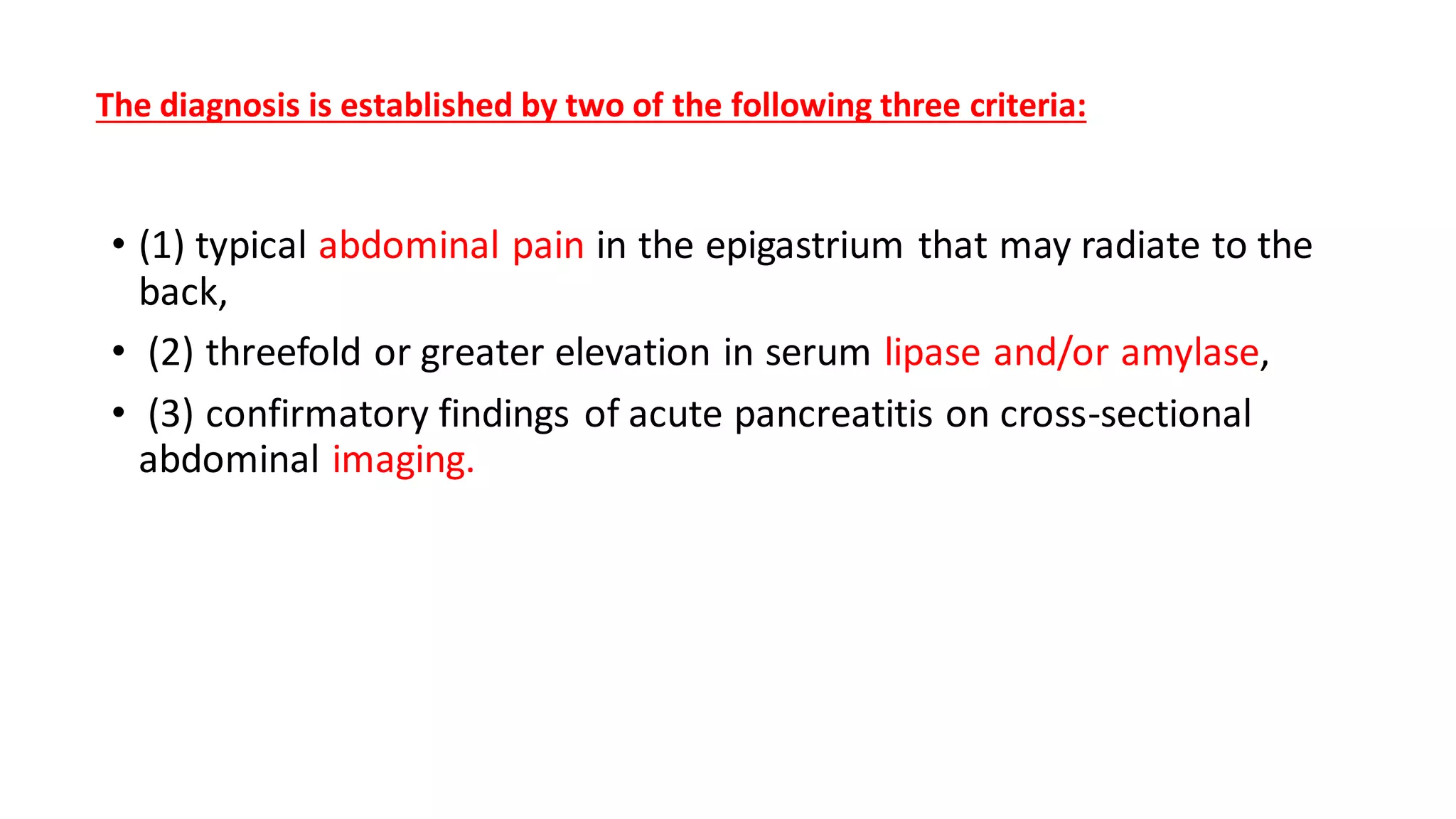 The diagnosis is established by two of the following three criteria:
• (1) typical abdominal pain in the epigastrium that may radiate to the
back,
• (2) threefold or greater elevation in serum lipase and/or amylase,
• (3) confirmatory findings of acute pancreatitis on cross-sectional
abdominal imaging.
 