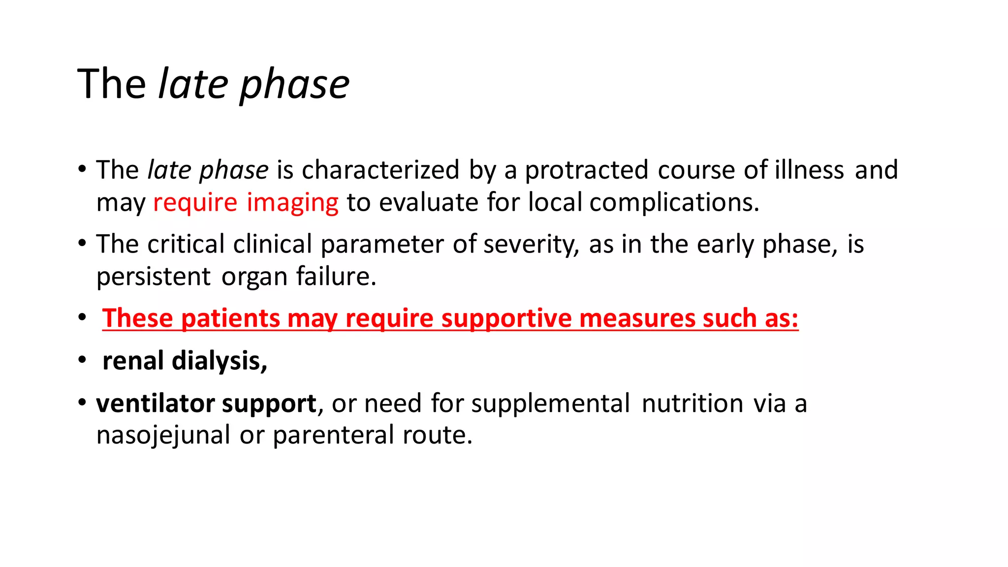 The late phase
• The late phase is characterized by a protracted course of illness and
may require imaging to evaluate for local complications.
• The critical clinical parameter of severity, as in the early phase, is
persistent organ failure.
• These patients may require supportive measures such as:
• renal dialysis,
• ventilator support, or need for supplemental nutrition via a
nasojejunal or parenteral route.
 