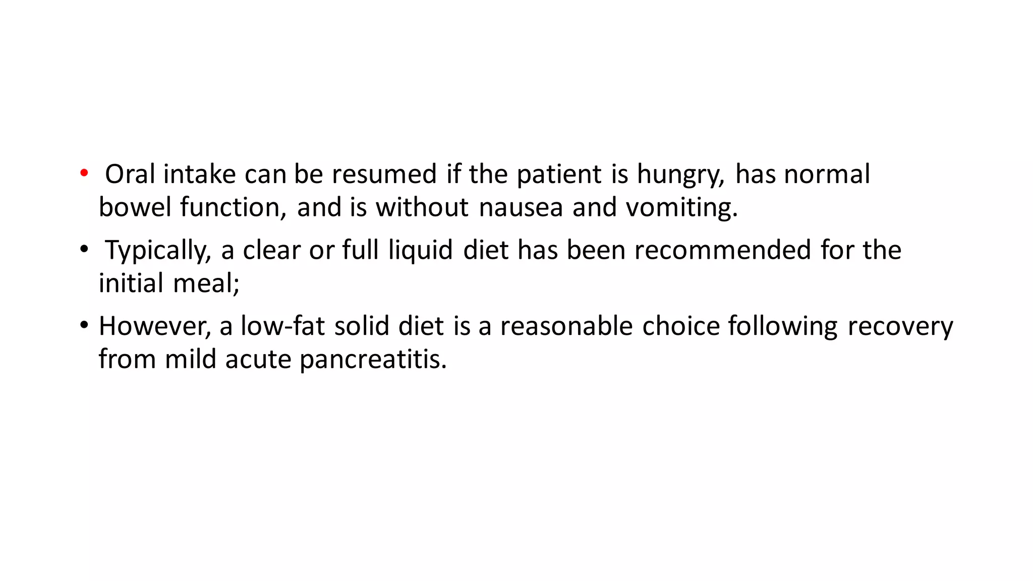 • Oral intake can be resumed if the patient is hungry, has normal
bowel function, and is without nausea and vomiting.
• Typically, a clear or full liquid diet has been recommended for the
initial meal;
• However, a low-fat solid diet is a reasonable choice following recovery
from mild acute pancreatitis.
 