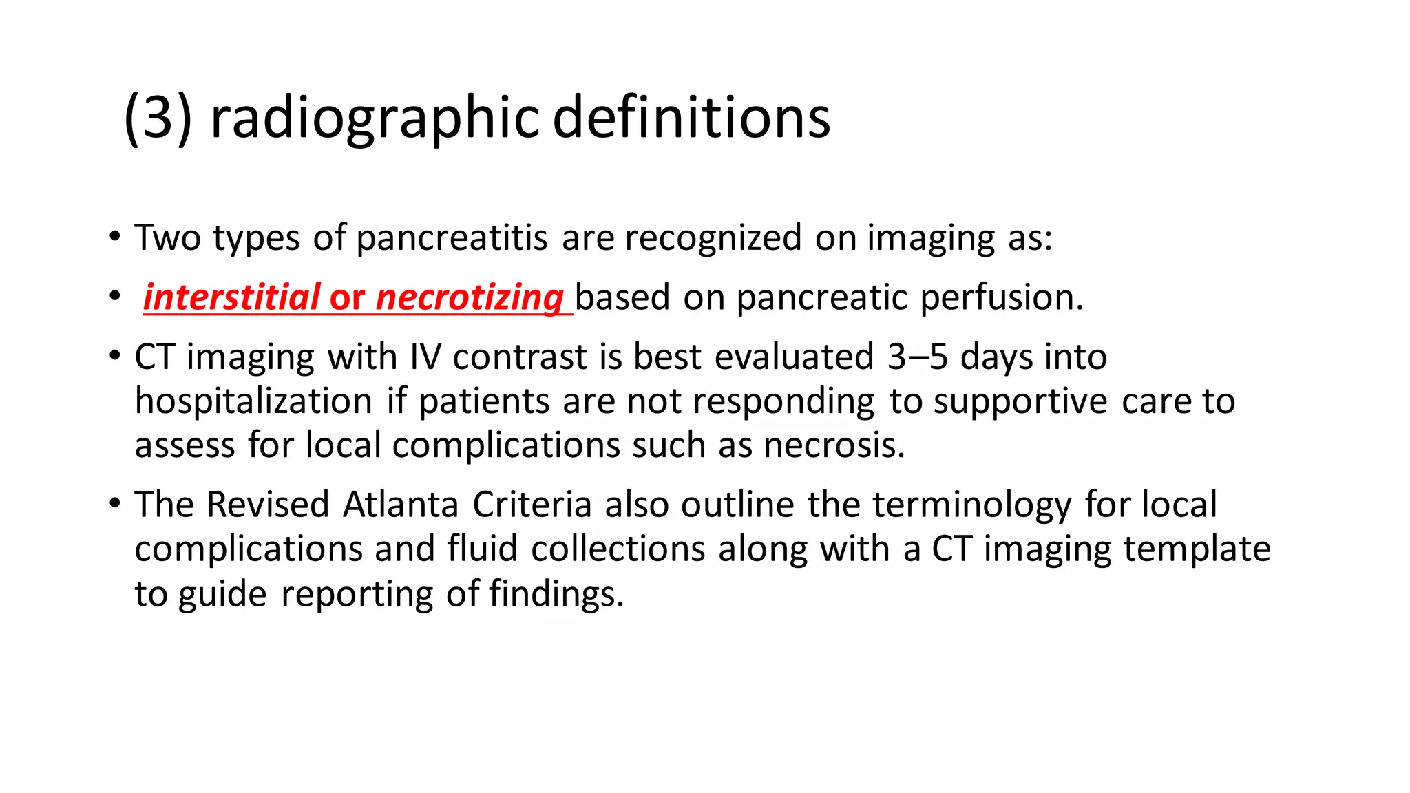 (3) radiographic definitions
• Two types of pancreatitis are recognized on imaging as:
• interstitial or necrotizing based on pancreatic perfusion.
• CT imaging with IV contrast is best evaluated 3–5 days into
hospitalization if patients are not responding to supportive care to
assess for local complications such as necrosis.
• The Revised Atlanta Criteria also outline the terminology for local
complications and fluid collections along with a CT imaging template
to guide reporting of findings.
 