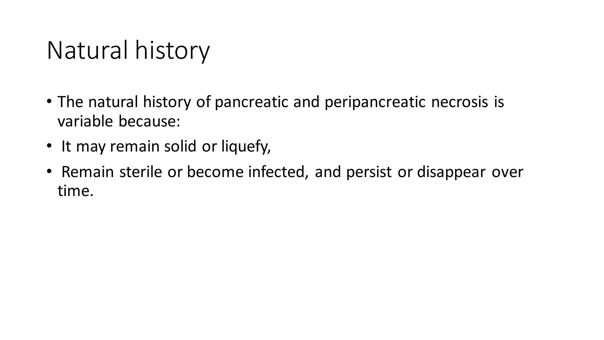 Natural history
• The natural history of pancreatic and peripancreatic necrosis is
variable because:
• It may remain solid or liquefy,
• Remain sterile or become infected, and persist or disappear over
time.
 