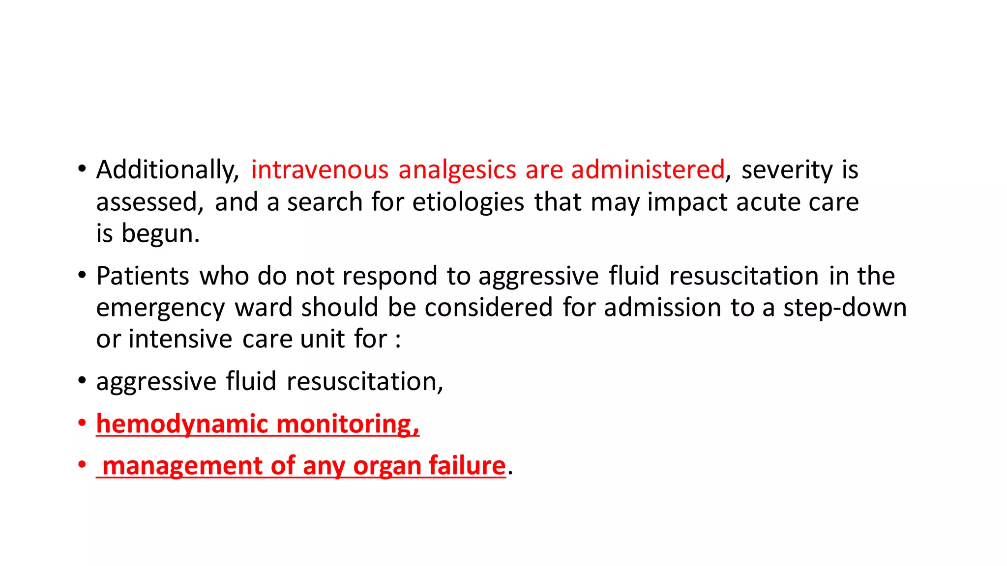 • Additionally, intravenous analgesics are administered, severity is
assessed, and a search for etiologies that may impact acute care
is begun.
• Patients who do not respond to aggressive fluid resuscitation in the
emergency ward should be considered for admission to a step-down
or intensive care unit for :
• aggressive fluid resuscitation,
• hemodynamic monitoring,
• management of any organ failure.
 