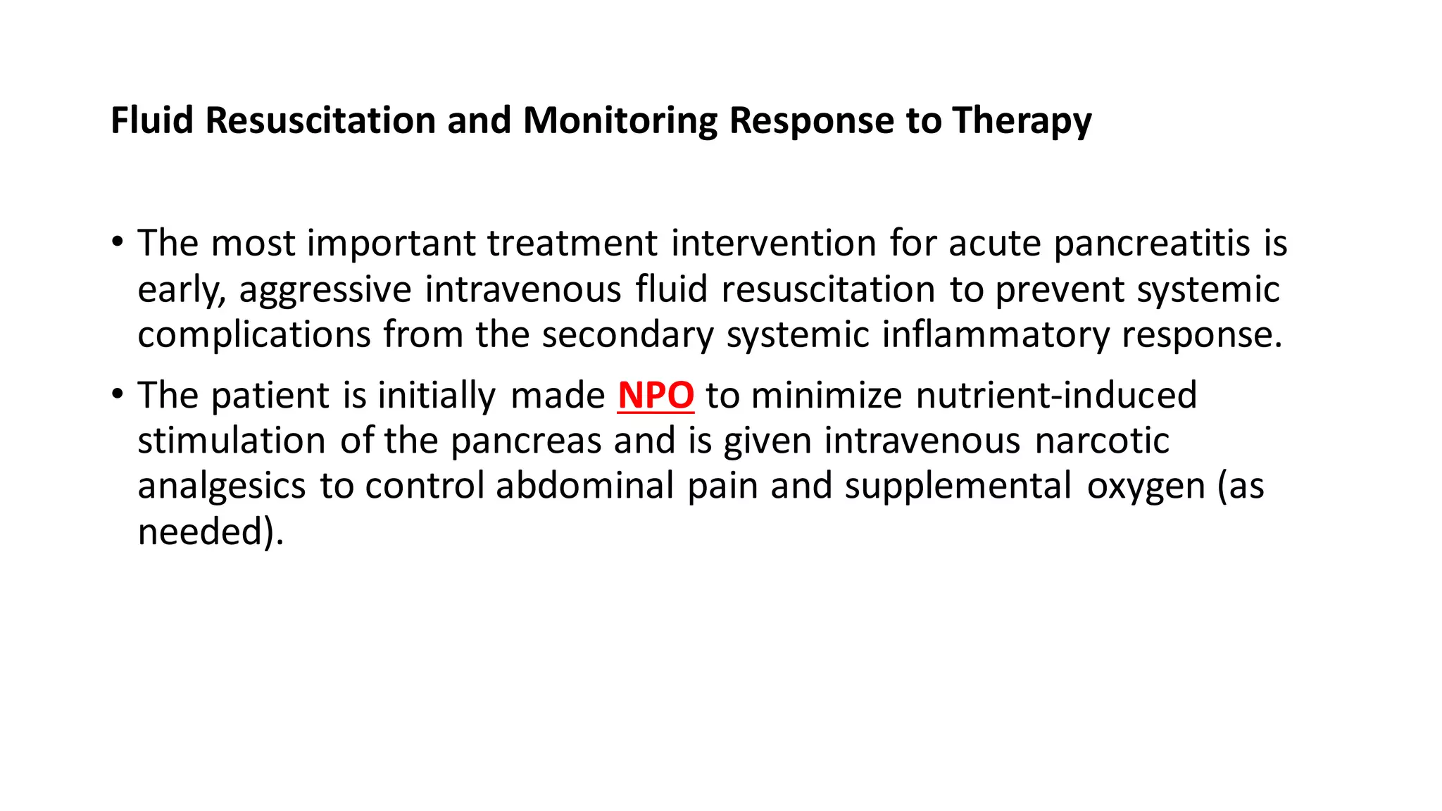 Fluid Resuscitation and Monitoring Response to Therapy
• The most important treatment intervention for acute pancreatitis is
early, aggressive intravenous fluid resuscitation to prevent systemic
complications from the secondary systemic inflammatory response.
• The patient is initially made NPO to minimize nutrient-induced
stimulation of the pancreas and is given intravenous narcotic
analgesics to control abdominal pain and supplemental oxygen (as
needed).
 