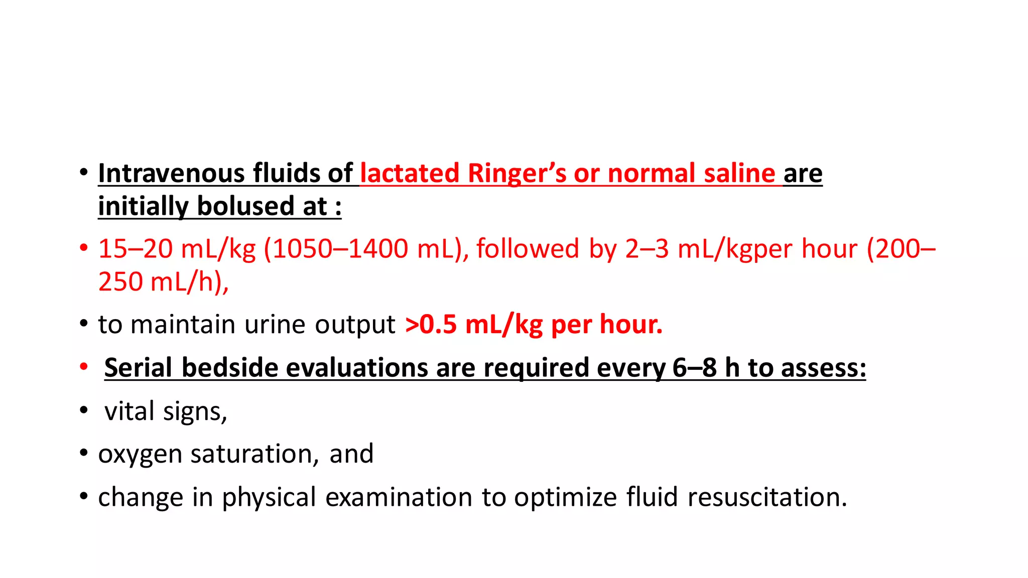 • Intravenous fluids of lactated Ringer’s or normal saline are
initially bolused at :
• 15–20 mL/kg (1050–1400 mL), followed by 2–3 mL/kgper hour (200–
250 mL/h),
• to maintain urine output >0.5 mL/kg per hour.
• Serial bedside evaluations are required every 6–8 h to assess:
• vital signs,
• oxygen saturation, and
• change in physical examination to optimize fluid resuscitation.
 
