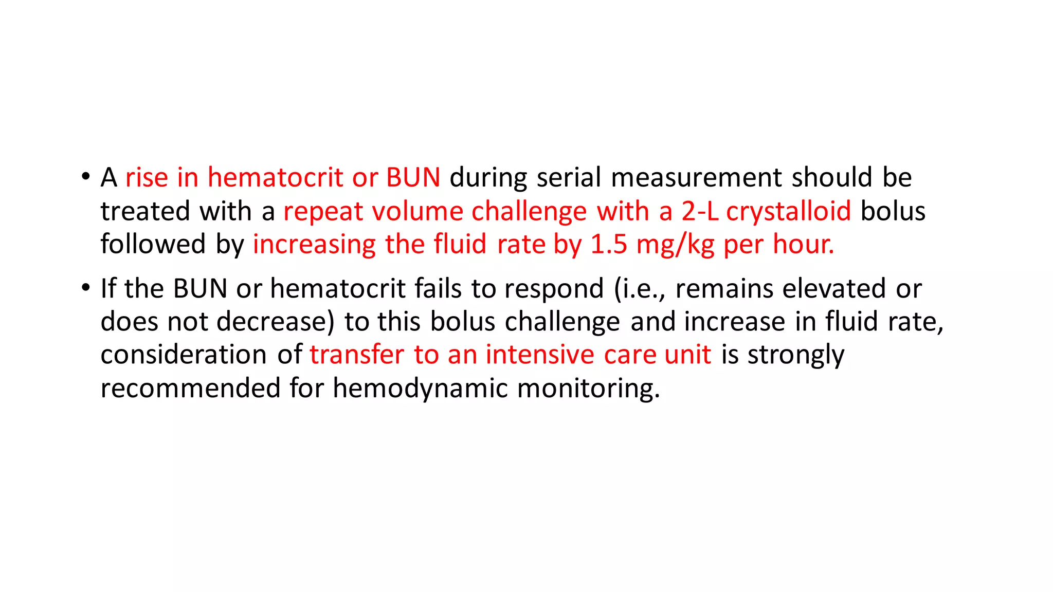 • A rise in hematocrit or BUN during serial measurement should be
treated with a repeat volume challenge with a 2-L crystalloid bolus
followed by increasing the fluid rate by 1.5 mg/kg per hour.
• If the BUN or hematocrit fails to respond (i.e., remains elevated or
does not decrease) to this bolus challenge and increase in fluid rate,
consideration of transfer to an intensive care unit is strongly
recommended for hemodynamic monitoring.
 