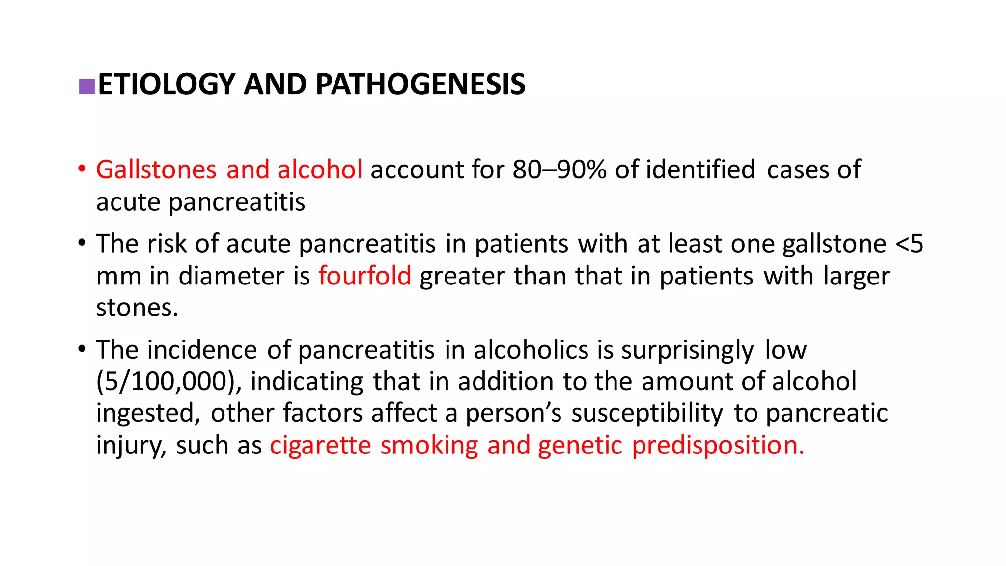 ■ETIOLOGY AND PATHOGENESIS
• Gallstones and alcohol account for 80–90% of identified cases of
acute pancreatitis
• The risk of acute pancreatitis in patients with at least one gallstone <5
mm in diameter is fourfold greater than that in patients with larger
stones.
• The incidence of pancreatitis in alcoholics is surprisingly low
(5/100,000), indicating that in addition to the amount of alcohol
ingested, other factors affect a person’s susceptibility to pancreatic
injury, such as cigarette smoking and genetic predisposition.
 