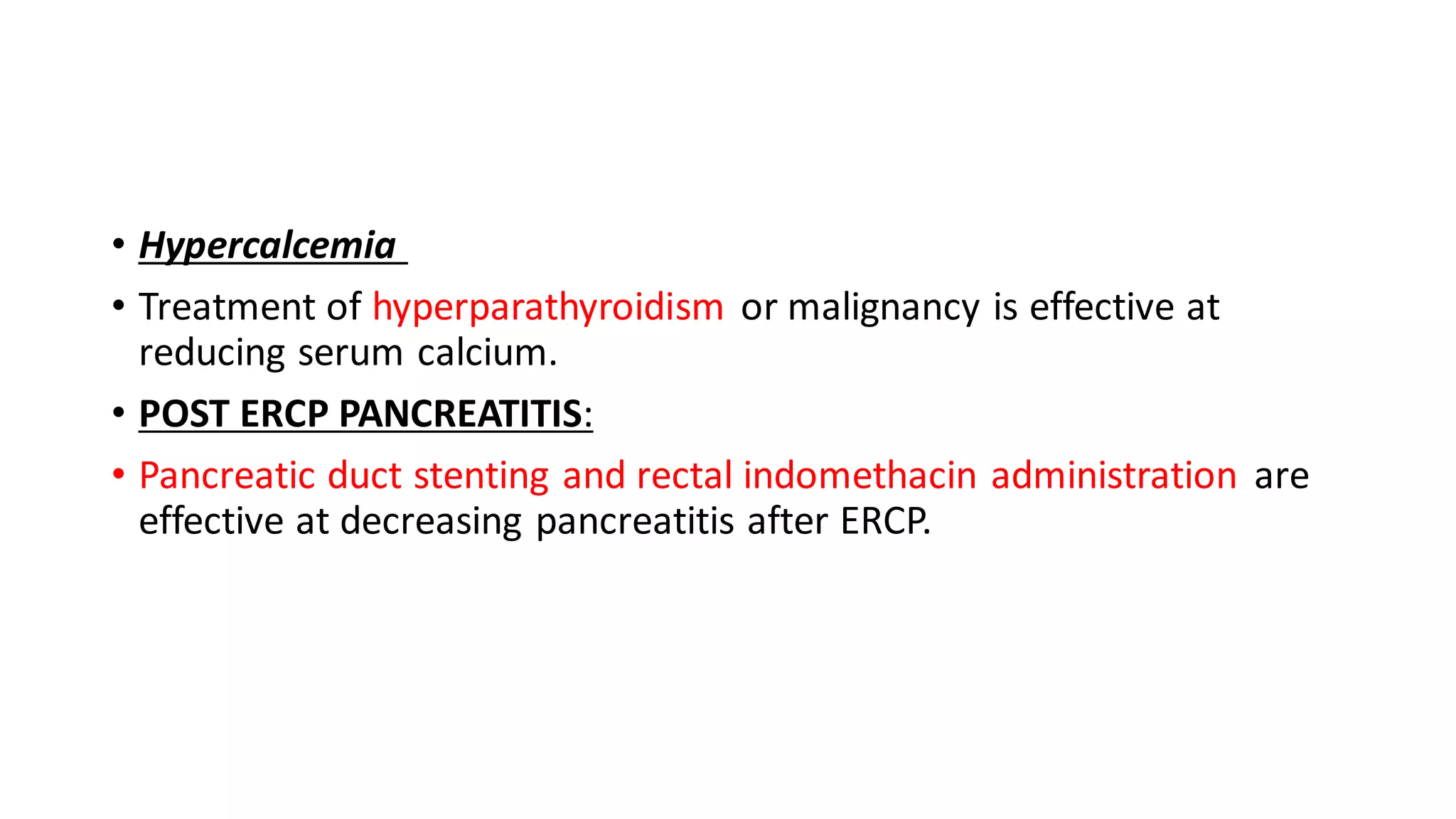 • Hypercalcemia
• Treatment of hyperparathyroidism or malignancy is effective at
reducing serum calcium.
• POST ERCP PANCREATITIS:
• Pancreatic duct stenting and rectal indomethacin administration are
effective at decreasing pancreatitis after ERCP.
 