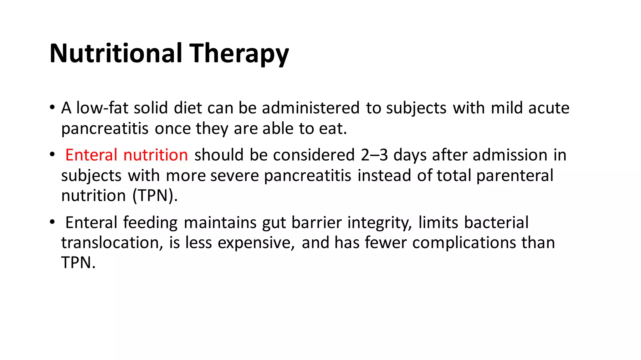 Nutritional Therapy
• A low-fat solid diet can be administered to subjects with mild acute
pancreatitis once they are able to eat.
• Enteral nutrition should be considered 2–3 days after admission in
subjects with more severe pancreatitis instead of total parenteral
nutrition (TPN).
• Enteral feeding maintains gut barrier integrity, limits bacterial
translocation, is less expensive, and has fewer complications than
TPN.
 