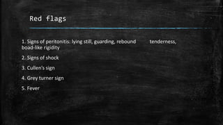 Red flags
1. Signs of peritonitis: lying still, guarding, rebound tenderness,
boad-like rigidity
2. Signs of shock
3. Cullen’s sign
4. Grey turner sign
5. Fever
 