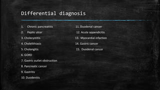 Differential diagnosis
1. Chronic pancreatitis 11. Duodenal cancer
2. Peptic ulcer 12. Acute appendicitis
3. Cholecystitis 13. Myocardial infaction
4. Cholelithiasis 14. Gastric cancer
5. Cholangitis 15. Duodenal cancer
6. GORD
7. Gastric outlet obstruction
8. Pancreatic cancer
9. Gastritis
10. Duodenitis
 