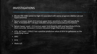 INVESTIGATIONS
▪ Bloods-FBC:WBC (when its high it is asociated with worse prognosi).U&E(to rule out
hypercalcemia)
▪ Serum amylase: level> 3 X normal upper limit: sensitivity to 50% and specificity
99%. If elevated for > 10 days indicates complications(pseudocyst formation)
▪ Serum lipase: Level > 3 X normal upper limit:Severity 64% and Specificity 97% Its
more accurate because it remains elevated longer than serum amylase.
▪ LFTs- ALT level > 150U/L has a positive predictive value of 85% for gallstones as the
underlying Cause.
▪ ABG
▪ ECG
▪ Abdo U/S
 