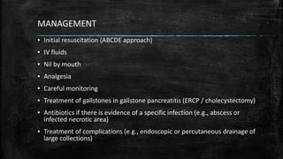 MANAGEMENT
▪ Initial resuscitation (ABCDE approach)
▪ IV fluids
▪ Nil by mouth
▪ Analgesia
▪ Careful monitoring
▪ Treatment of gallstones in gallstone pancreatitis (ERCP / cholecystectomy)
▪ Antibiotics if there is evidence of a specific infection (e.g., abscess or
infected necrotic area)
▪ Treatment of complications (e.g., endoscopic or percutaneous drainage of
large collections)
 