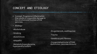 CONCEPT AND ETIOLOGY
▪ Concept: Progressive inflammation
that results in irreversible damage to
the structure and function of the
pancreas.
▪ Etiology-
-Alcohol abuse
-Smoking
-Autoimmune
-Idiopathic
-Metabolic(hyperglycemia,
hyperparathyroidism)
-Drugs(steroids, azathioprine)
-Trauma
-Genetics(cystic fibrosis)
-Congenital(sphincter of Oddi
dysfunction, pancreas divisum)
 