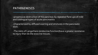 PATHOGENESIS
-progressive destruction of the pancreas by repeated flare-ups of mild
and sublingual types of acute pancreatitis
-Characterized by diffused scarring and strictures in the pancreatic
duct.
-The islets of Langerhans (endocrine function)have a greater resistance
to injury than do the exocrine tissues.
 