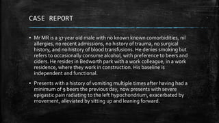 CASE REPORT
▪ Mr MR is a 37 year old male with no known known comorbidities, nil
allergies, no recent admissions, no history of trauma, no surgical
history, and no history of blood transfusions. He denies smoking but
refers to occasionally consume alcohol, with preference to beers and
ciders. He resides in Bedworth park with a work colleague, in a work
residence, where they work in construction. His baseline is
independent and functional.
▪ Presents with a history of vomiting multiple times after having had a
minimum of 9 beers the previous day, now presents with severe
epigastic pain radiating to the left hypochondrium, exacerbated by
movement, alleviated by sitting up and leaning forward.
 