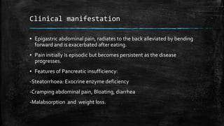 Clinical manifestation
▪ Epigastric abdominal pain, radiates to the back alleviated by bending
forward and is exacerbated after eating.
▪ Pain initially is episodic but becomes persistent as the disease
progresses.
▪ Features of Pancreatic insufficiency:
-Steatorrhoea: Exocrine enzyme deficiency
-Cramping abdominal pain, Bloating, diarrhea
-Malabsorption and weight loss.
 