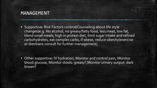 MANAGEMENT
▪ Supportive: Risk Factors control(Counseling about life style
changes)e.g. No alcohol, no greasy/fatty food, less meat, low fat,
blend small meals, high in protein diet, limit sugar intake and refined
carbohydrates, eat complex carbs, if obese, reduce obesity(exercise
or dietitians consult for further management)
▪ Other supportive: IV hydration, Monitor and control pain, Monitor
blood glucose, Monitor stools: greasy?,Monitor urinary output: dark
brown?
 
