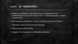 Cont. Of MANAGEMENT
▪ Medicine: Analgesics ,pancratic enzyme replacement (for
malabsorption in exocrine dysfunction )- Creon/pancreatin,Vitamin
supplements
▪ For endocrine dysfunction- Insulin, annual monitoring of HbA1c
▪ Steroids- incase of autoimmune etiology
▪ Non surgical: ERCP ,ESWL
▪ Surgical: Frey's procedure/Whipples procedure
 