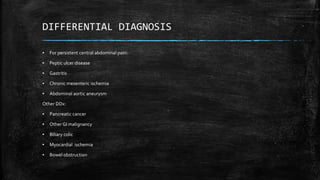 DIFFERENTIAL DIAGNOSIS
▪ For persistent central abdominal pain:
▪ Peptic ulcer disease
▪ Gastritis
▪ Chronic mesenteric ischemia
▪ Abdominal aortic aneurysm
Other DDx:
▪ Pancreatic cancer
▪ Other GI malignancy
▪ Biliary colic
▪ Myocardial ischemia
▪ Bowel obstruction
 