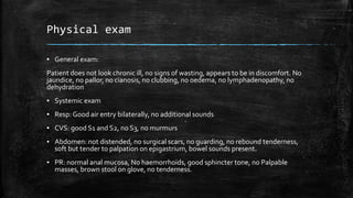 Physical exam
▪ General exam:
Patient does not look chronic ill, no signs of wasting, appears to be in discomfort. No
jaundice, no pallor, no cianosis, no clubbing, no oedema, no lymphadenopathy, no
dehydration
▪ Systemic exam
▪ Resp: Good air entry bilaterally, no additional sounds
▪ CVS: good S1 and S2, no S3, no murmurs
▪ Abdomen: not distended, no surgical scars, no guarding, no rebound tenderness,
soft but tender to palpation on epigastrium, bowel sounds present.
▪ PR: normal anal mucosa, No haemorrhoids, good sphincter tone, no Palpable
masses, brown stool on glove, no tenderness.
 