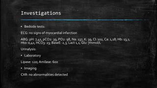 Investigations
▪ Bedside tests:
ECG: no signs of myocardial infarction
ABG: pH: 7,41, pCO2: 39, PO2: 98, Na: 137, K: 39, Cl: 102, Ca: 1,18; Hb: 13,1;
Hto: 0,41; HCO3: 23; BaseE: 2,3; Lact 1,1; Glu: 7mmol/L
Urinalysis:
▪ Laboratory
Lipase: 120; Amilase: 600
▪ Imaging
CXR: no abnormalities detected
 