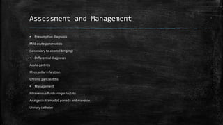 Assessment and Management
▪ Presumptive diagnosis
Mild acute pancreatitis
(secondary to alcohol binging)
▪ Differential diagnoses
Acute gastritis
Myocardial infarction
Chronic pancreatitis
▪ Management
Intravenous fluids: ringer lactate
Analgesia: tramadol, panada and maxalon
Urinary catheter
 