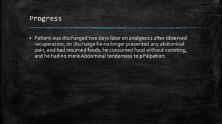 Progress
▪ Patient was discharged two days later on analgesics after observed
recuperation, on discharge he no longer presented any abdominal
pain, and had resumed feeds, he consumed food without vomiting,
and he had no moreAbdominal tenderness to pPalpation.
 