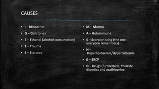 CAUSES
▪ I – Idiopathic
▪ G – Gallstones
▪ E – Ethanol (alcohol consumption)
▪ T – Trauma
▪ S – Steroids
▪ M – Mumps
▪ A – Autoimmune
▪ S – Scorpion sting (the one
everyone remembers)
▪ H –
Hyperlipidaemia/Hypercalcemia
▪ E – ERCP
▪ D – Drugs (furosemide, thiazide
diuretics and azathioprine
 